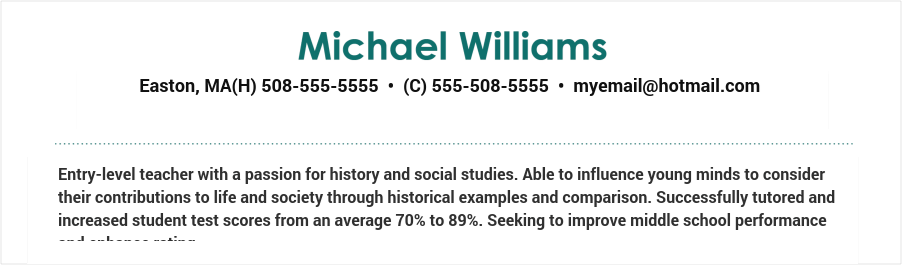 Entry-level teacher with a passion for history and social studies. Able to influence young minds to consider their contributions to life and society through historical examples and comparison. Successfully tutored and increased student test scores from an average 70% to 89%. Seeking to improve middle school performance and enhance rating. Teacher resume objective example