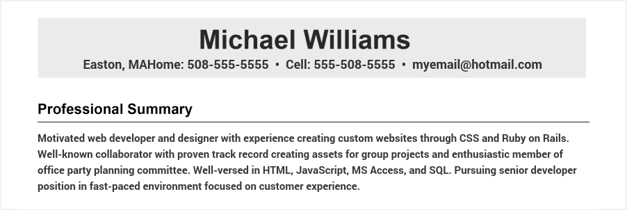 Motivated web developer and designer with experience creating custom websites through CSS and Ruby on Rails. Well-known collaborator with proven track record creating assets for group projects and enthusiastic member of office party planning committee. Well-versed in HTML, JavaScript, MS Access, and SQL. Pursuing senior developer position in fast-paced environment focused on customer experience. Web developer resume objective example